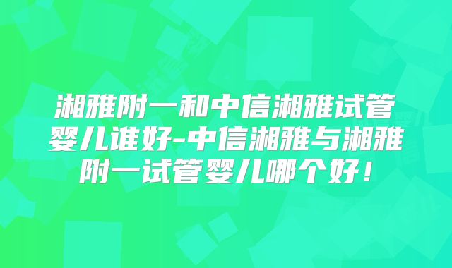 湘雅附一和中信湘雅试管婴儿谁好-中信湘雅与湘雅附一试管婴儿哪个好!