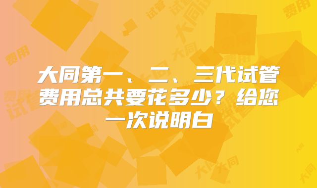 大同第一、二、三代试管费用总共要花多少？给您一次说明白