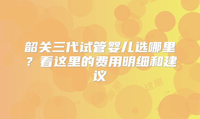 韶关三代试管婴儿选哪里？看这里的费用明细和建议
