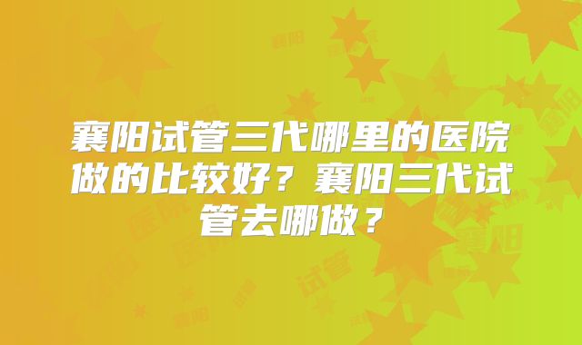 襄阳试管三代哪里的医院做的比较好？襄阳三代试管去哪做？