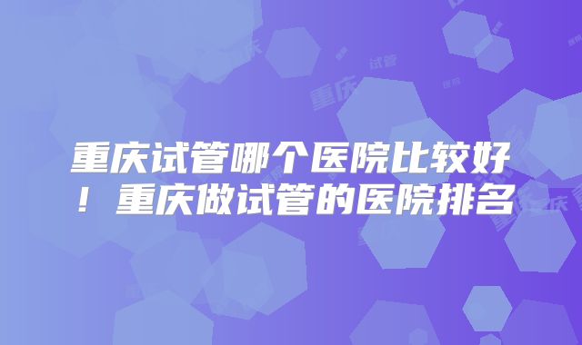 重庆试管哪个医院比较好！重庆做试管的医院排名