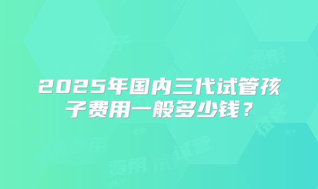 2025年国内三代试管孩子费用一般多少钱？