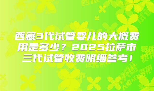 西藏3代试管婴儿的大概费用是多少？2025拉萨市三代试管收费明细参考！