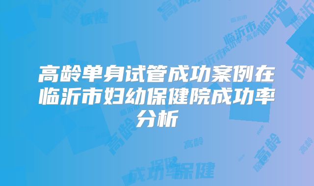 高龄单身试管成功案例在临沂市妇幼保健院成功率分析