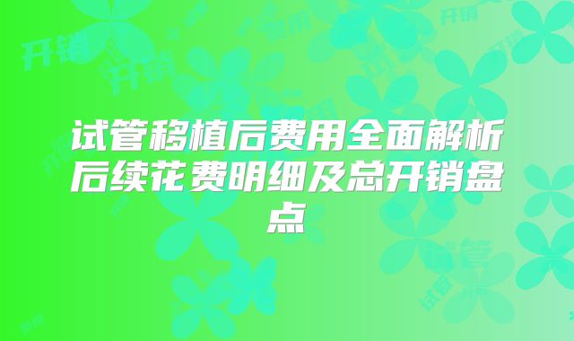 试管移植后费用全面解析后续花费明细及总开销盘点