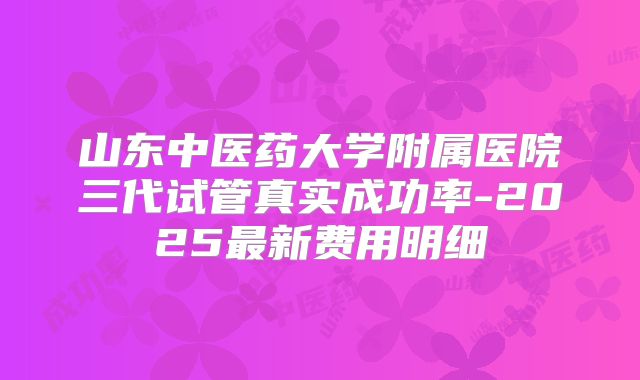 山东中医药大学附属医院三代试管真实成功率-2025最新费用明细