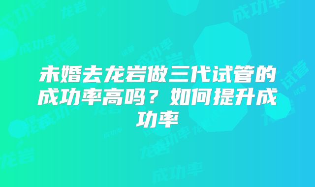 未婚去龙岩做三代试管的成功率高吗？如何提升成功率
