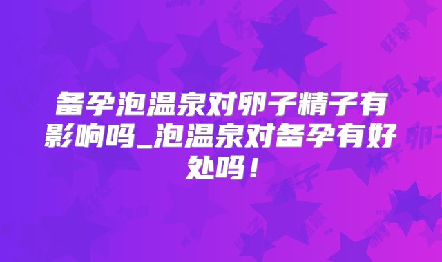 备孕泡温泉对卵子精子有影响吗_泡温泉对备孕有好处吗!