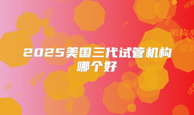 2025美国三代试管机构哪个好