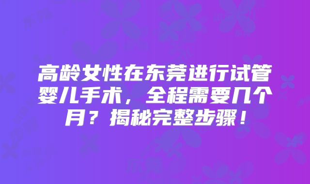 高龄女性在东莞进行试管婴儿手术，全程需要几个月？揭秘完整步骤！