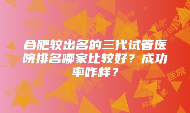 合肥较出名的三代试管医院排名哪家比较好?成功率咋样?