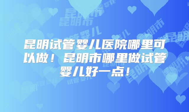 昆明试管婴儿医院哪里可以做！昆明市哪里做试管婴儿好一点！