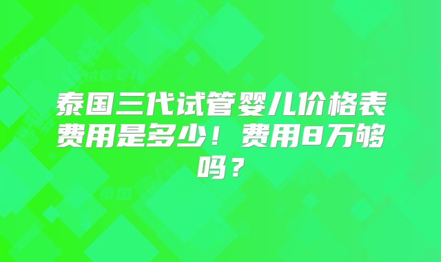 泰国三代试管婴儿价格表费用是多少！费用8万够吗？