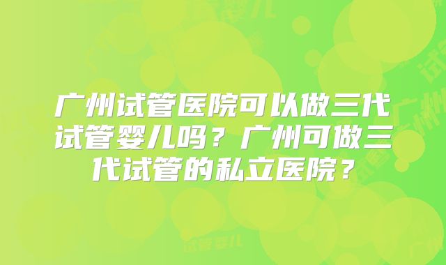 广州试管医院可以做三代试管婴儿吗？广州可做三代试管的私立医院？