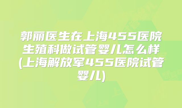 郭丽医生在上海455医院生殖科做试管婴儿怎么样(上海解放军455医院试管婴儿)