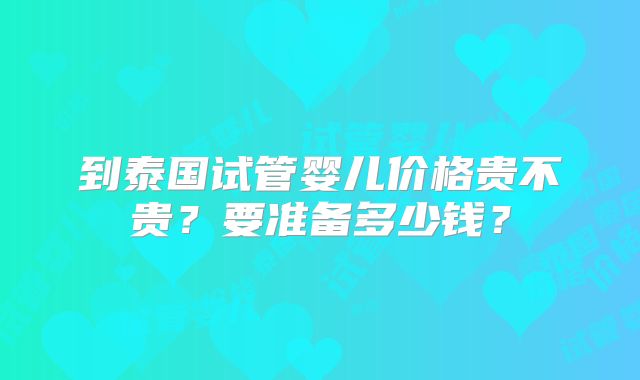 到泰国试管婴儿价格贵不贵？要准备多少钱？