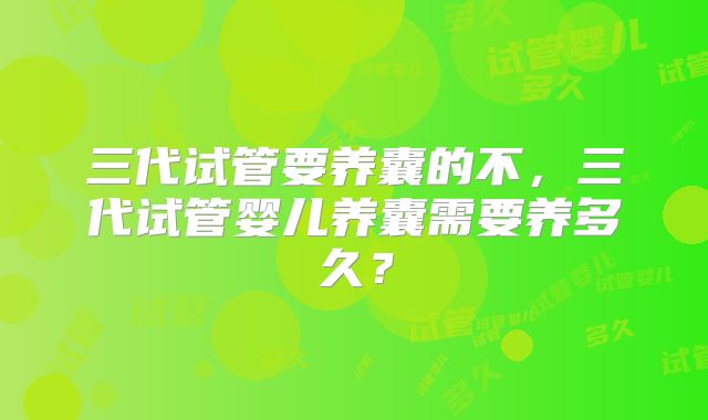 三代试管要养囊的不,三代试管婴儿养囊需要养多久?