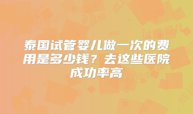 泰国试管婴儿做一次的费用是多少钱？去这些医院成功率高