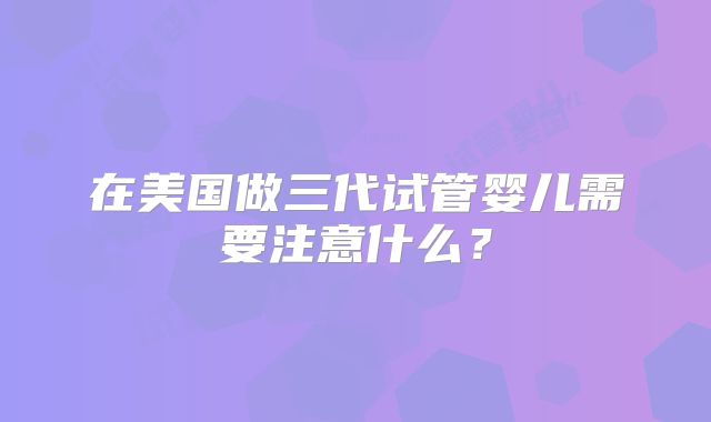 在美国做三代试管婴儿需要注意什么？