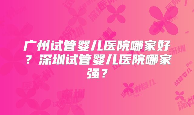 广州试管婴儿医院哪家好？深圳试管婴儿医院哪家强？
