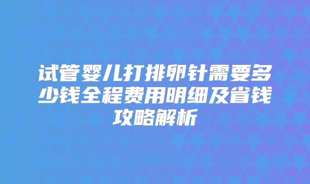 试管婴儿打排卵针需要多少钱全程费用明细及省钱攻略解析