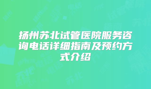 扬州苏北试管医院服务咨询电话详细指南及预约方式介绍