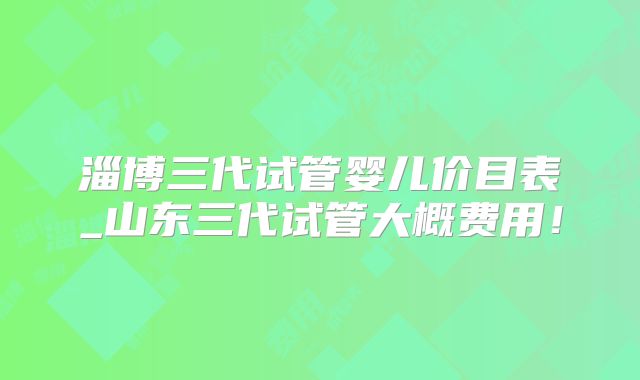 淄博三代试管婴儿价目表_山东三代试管大概费用！