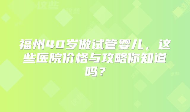 福州40岁做试管婴儿，这些医院价格与攻略你知道吗？