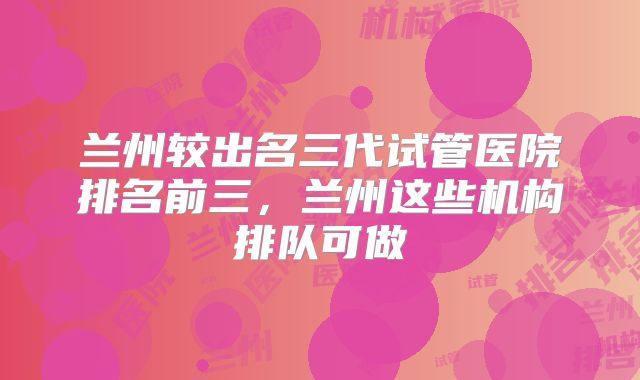 兰州较出名三代试管医院排名前三，兰州这些机构排队可做