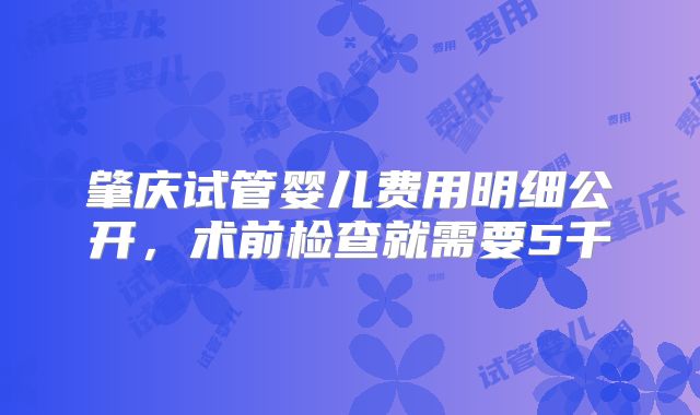 肇庆试管婴儿费用明细公开，术前检查就需要5千