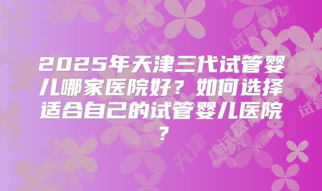 2025年天津三代试管婴儿哪家医院好？如何选择适合自己的试管婴儿医院？