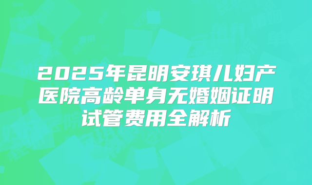 2025年昆明安琪儿妇产医院高龄单身无婚姻证明试管费用全解析
