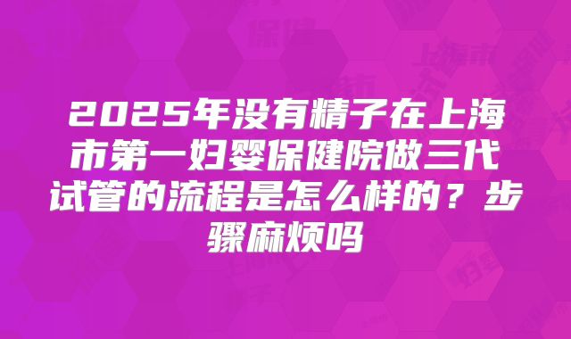 2025年没有精子在上海市第一妇婴保健院做三代试管的流程是怎么样的？步骤麻烦吗