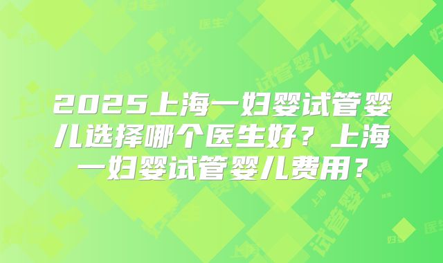 2025上海一妇婴试管婴儿选择哪个医生好？上海一妇婴试管婴儿费用？