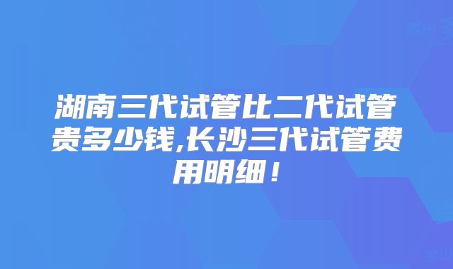 湖南三代试管比二代试管贵多少钱,长沙三代试管费用明细！