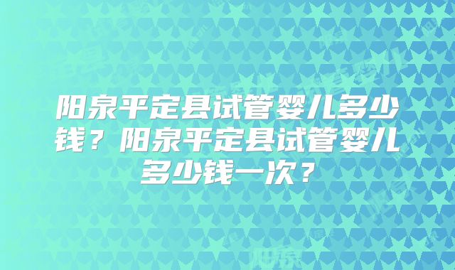 阳泉平定县试管婴儿多少钱？阳泉平定县试管婴儿多少钱一次？