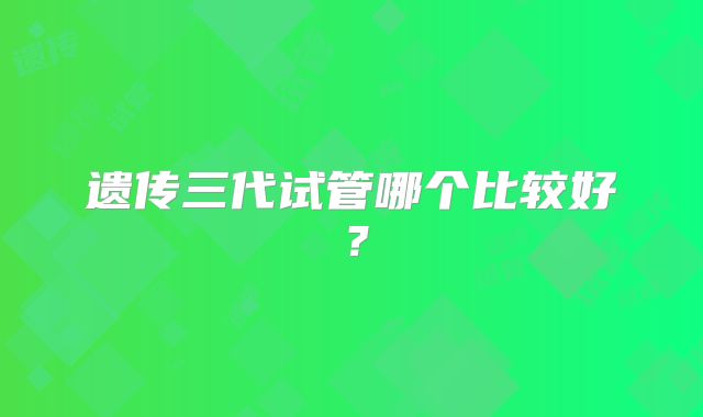 遗传三代试管哪个比较好？