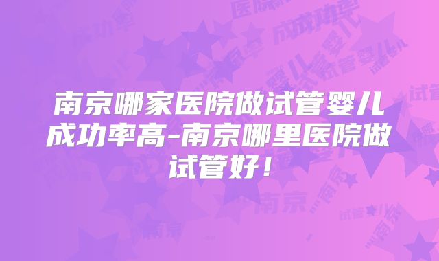 南京哪家医院做试管婴儿成功率高-南京哪里医院做试管好！