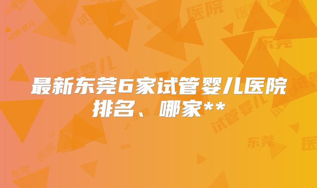 最新东莞6家试管婴儿医院排名、哪家**