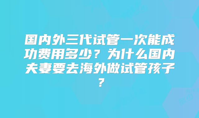 国内外三代试管一次能成功费用多少？为什么国内夫妻要去海外做试管孩子？