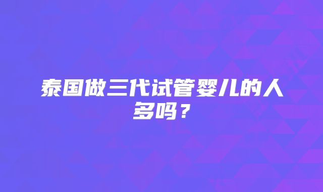 泰国做三代试管婴儿的人多吗？