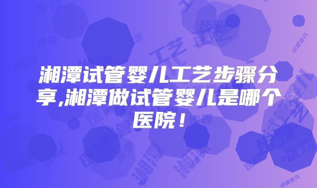 湘潭试管婴儿工艺步骤分享,湘潭做试管婴儿是哪个医院！
