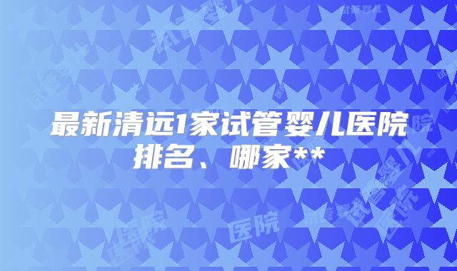 最新清远1家试管婴儿医院排名、哪家**