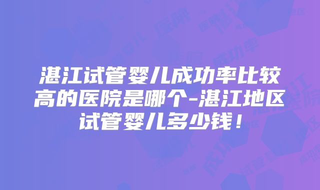 湛江试管婴儿成功率比较高的医院是哪个-湛江地区试管婴儿多少钱！