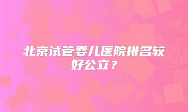 北京试管婴儿医院排名较好公立?