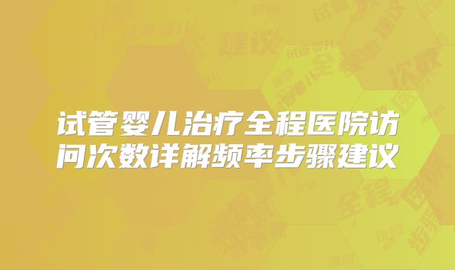 试管婴儿治疗全程医院访问次数详解频率步骤建议