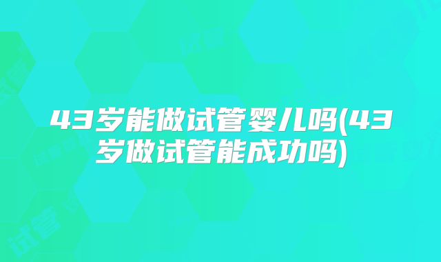 43岁能做试管婴儿吗(43岁做试管能成功吗)