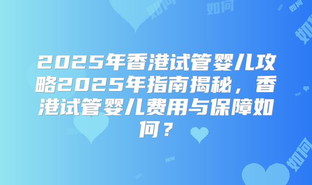 2025年香港试管婴儿攻略2025年指南揭秘，香港试管婴儿费用与保障如何？