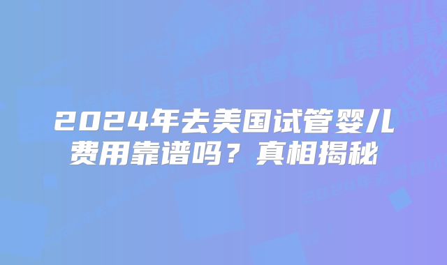 2024年去美国试管婴儿费用靠谱吗？真相揭秘