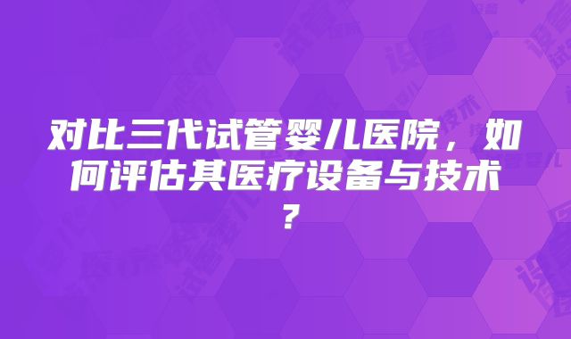 对比三代试管婴儿医院，如何评估其医疗设备与技术？